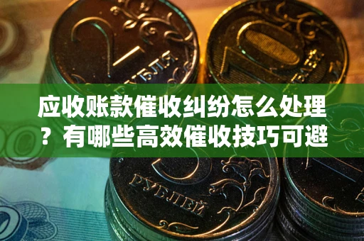 武汉应收账款催收纠纷怎么处理？有哪些高效催收技巧可避免坏账？